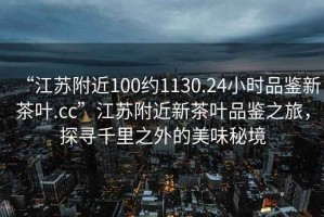 “江蘇附近100約1130.24小時(shí)品鑒新茶葉.cc”江蘇附近新茶葉品鑒之旅，探尋千里之外的美味秘境