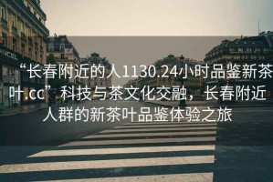 “長春附近的人1130.24小時品鑒新茶葉.cc”科技與茶文化交融，長春附近人群的新茶葉品鑒體驗之旅