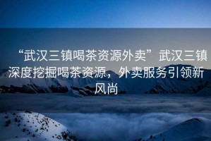 “武漢三鎮(zhèn)喝茶資源外賣”武漢三鎮(zhèn)深度挖掘喝茶資源，外賣服務(wù)引領(lǐng)新風(fēng)尚