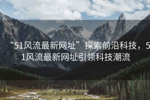 “51風(fēng)流最新網(wǎng)址”探索前沿科技，51風(fēng)流最新網(wǎng)址引領(lǐng)科技潮流