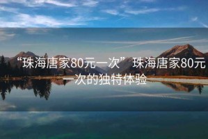 “珠海唐家80元一次”珠海唐家80元一次的獨特體驗