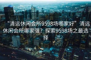 “清遠休閑會所9598場哪家好”清遠休閑會所哪家強？探索9598場之最選擇