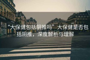 “大保健包括陰推嗎”大保健是否包括陰推，深度解析與理解