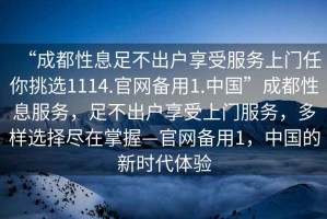 “成都性息足不出戶享受服務上門任你挑選1114.官網備用1.中國”成都性息服務，足不出戶享受上門服務，多樣選擇盡在掌握—官網備用1，中國的新時代體驗