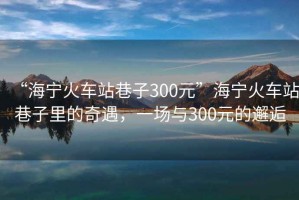 “海寧火車站巷子300元”海寧火車站巷子里的奇遇，一場(chǎng)與300元的邂逅