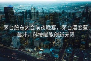 茅臺(tái)股東大會(huì)前夜晚宴，茅臺(tái)酒變藍(lán)莓汁，科技賦能創(chuàng)新無限