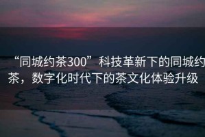 “同城約茶300”科技革新下的同城約茶，數(shù)字化時(shí)代下的茶文化體驗(yàn)升級(jí)