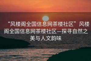 “風(fēng)樓閣全國(guó)信息網(wǎng)茶樓社區(qū)”風(fēng)樓閣全國(guó)信息網(wǎng)茶樓社區(qū)—探尋自然之美與人文韻味