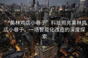 “英林雞店小巷子”科技照亮英林雞店小巷子，一場(chǎng)智能化改造的深度探索