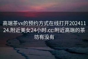高端茶vx的預(yù)約方式在線打開20241124.附近美女24小時(shí).cc:附近高端的茶坊有沒有