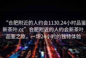 “合肥附近的人約會(huì)1130.24小時(shí)品鑒新茶葉.cc”合肥附近的人約會(huì)新茶葉品鑒之旅，一場24小時(shí)的獨(dú)特體驗(yàn)