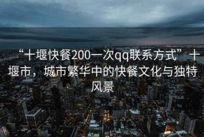 “十堰快餐200一次qq聯(lián)系方式”十堰市，城市繁華中的快餐文化與獨(dú)特風(fēng)景