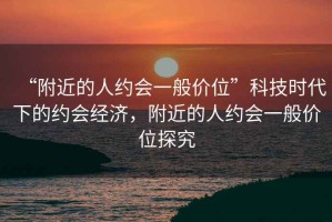 “附近的人約會一般價位”科技時代下的約會經(jīng)濟，附近的人約會一般價位探究