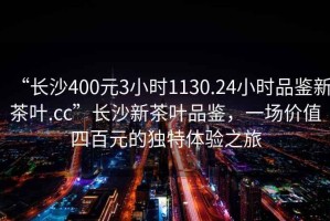 “長(zhǎng)沙400元3小時(shí)1130.24小時(shí)品鑒新茶葉.cc”長(zhǎng)沙新茶葉品鑒，一場(chǎng)價(jià)值四百元的獨(dú)特體驗(yàn)之旅