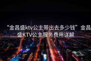 “金昌盛ktv公主帶出去多少錢”金昌盛KTV公主服務(wù)費(fèi)用詳解