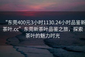 “東莞400元3小時(shí)1130.24小時(shí)品鑒新茶葉.cc”東莞新茶葉品鑒之旅，探索茶葉的魅力時(shí)光