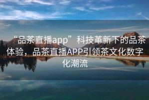 “品茶直播app”科技革新下的品茶體驗(yàn)，品茶直播APP引領(lǐng)茶文化數(shù)字化潮流