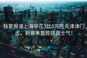 獨家報道上海申花3比0完勝天津津門虎，新賽季首勝提振士氣！