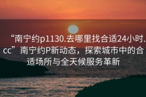 “南寧約p1130.去哪里找合適24小時.cc”南寧約P新動態(tài)，探索城市中的合適場所與全天候服務革新