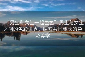 “男生和女生一起色色”男生與女生之間的色彩世界，探索共同成長(zhǎng)的色彩美學(xué)