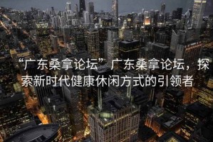 “廣東桑拿論壇”廣東桑拿論壇，探索新時(shí)代健康休閑方式的引領(lǐng)者