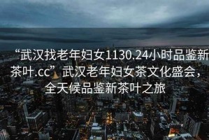 “武漢找老年婦女1130.24小時品鑒新茶葉.cc”武漢老年婦女茶文化盛會，全天候品鑒新茶葉之旅