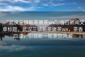 “武漢三鎮(zhèn)新茶嫩茶wx”當(dāng)日新聞文章標(biāo)題，武漢三鎮(zhèn)新茶嫩茶wx，茶香四溢，引領(lǐng)新一輪茶飲風(fēng)潮