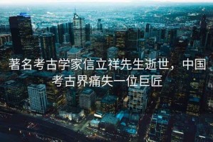 著名考古學(xué)家信立祥先生逝世，中國(guó)考古界痛失一位巨匠