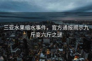 三亞水果縮水事件，官方通報(bào)揭示九斤變六斤之謎