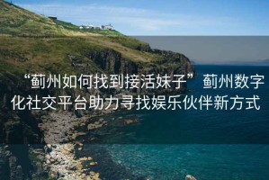 “薊州如何找到接活妹子”薊州數(shù)字化社交平臺(tái)助力尋找娛樂伙伴新方式