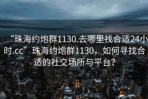 “珠海約炮群1130.去哪里找合適24小時(shí).cc”珠海約炮群1130，如何尋找合適的社交場(chǎng)所與平臺(tái)？