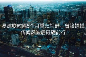 易建聯(lián)時隔5個月重歸視野，曾陷嫖娼傳聞風(fēng)波后砥礪前行