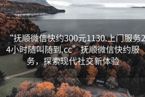 “撫順微信快約300元1130.上門(mén)服務(wù)24小時(shí)隨叫隨到.cc”撫順微信快約服務(wù)，探索現(xiàn)代社交新體驗(yàn)