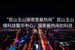 “昆山玉山鎮(zhèn)哪里最熱鬧”昆山玉山鎮(zhèn)科技繁華中心，探索最熱鬧的科技熱土