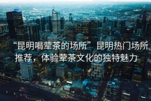 “昆明喝葷茶的場所”昆明熱門場所推薦，體驗(yàn)葷茶文化的獨(dú)特魅力