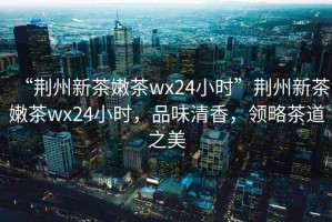“荊州新茶嫩茶wx24小時(shí)”荊州新茶嫩茶wx24小時(shí)，品味清香，領(lǐng)略茶道之美