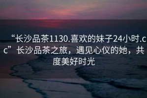 “長(zhǎng)沙品茶1130.喜歡的妹子24小時(shí).cc”長(zhǎng)沙品茶之旅，遇見(jiàn)心儀的她，共度美好時(shí)光