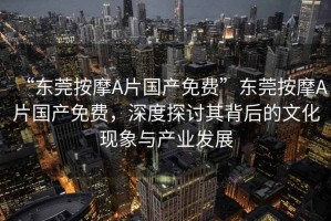 “東莞按摩A片國(guó)產(chǎn)免費(fèi)”東莞按摩A片國(guó)產(chǎn)免費(fèi)，深度探討其背后的文化現(xiàn)象與產(chǎn)業(yè)發(fā)展