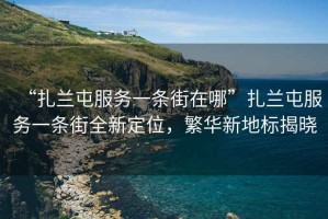 “扎蘭屯服務(wù)一條街在哪”扎蘭屯服務(wù)一條街全新定位，繁華新地標(biāo)揭曉