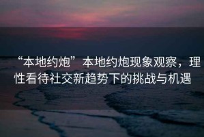 “本地約炮”本地約炮現(xiàn)象觀察，理性看待社交新趨勢下的挑戰(zhàn)與機遇