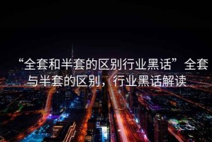 “全套和半套的區(qū)別行業(yè)黑話”全套與半套的區(qū)別，行業(yè)黑話解讀