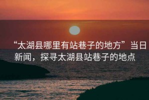 “太湖縣哪里有站巷子的地方”當(dāng)日新聞，探尋太湖縣站巷子的地點