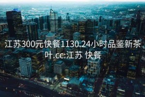 江蘇300元快餐1130.24小時(shí)品鑒新茶葉.cc:江蘇 快餐