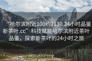 “哈爾濱附近100約1130.24小時(shí)品鑒新茶葉.cc”科技賦能哈爾濱附近茶葉品鑒，探索新茶葉的24小時(shí)之旅