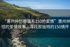 “惠州仲愷哪里有150的愛情”惠州仲愷的愛情故事，尋找那獨(dú)特的150情懷