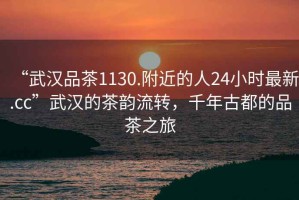 “武漢品茶1130.附近的人24小時最新.cc”武漢的茶韻流轉(zhuǎn)，千年古都的品茶之旅