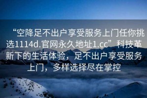 “空降足不出戶享受服務(wù)上門任你挑選1114d.官網(wǎng)永久地址1.cc”科技革新下的生活體驗，足不出戶享受服務(wù)上門，多樣選擇盡在掌控