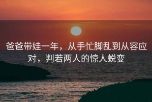 爸爸帶娃一年，從手忙腳亂到從容應(yīng)對(duì)，判若兩人的驚人蛻變