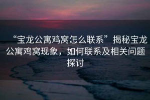 “寶龍公寓雞窩怎么聯(lián)系”揭秘寶龍公寓雞窩現(xiàn)象，如何聯(lián)系及相關(guān)問題探討