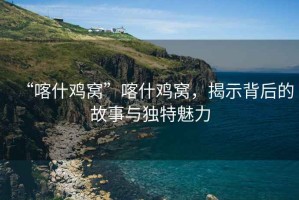 “喀什雞窩”喀什雞窩，揭示背后的故事與獨(dú)特魅力